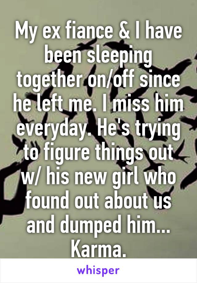 My ex fiance & I have been sleeping together on/off since he left me. I miss him everyday. He's trying to figure things out w/ his new girl who found out about us and dumped him... Karma.