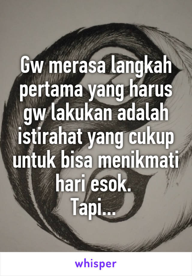 Gw merasa langkah pertama yang harus gw lakukan adalah istirahat yang cukup untuk bisa menikmati hari esok. 
Tapi... 