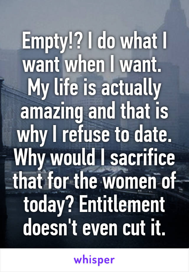 Empty!? I do what I want when I want.  My life is actually amazing and that is why I refuse to date. Why would I sacrifice that for the women of today? Entitlement doesn't even cut it.