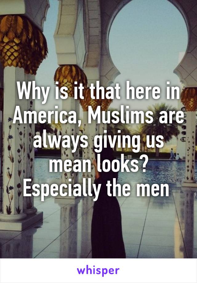 Why is it that here in America, Muslims are always giving us mean looks? Especially the men 