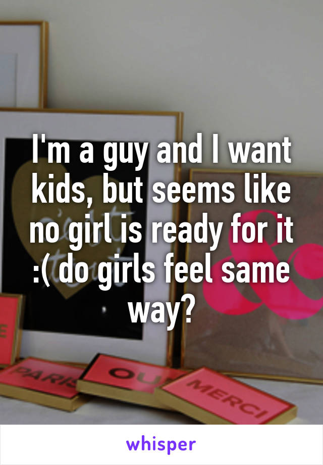 I'm a guy and I want kids, but seems like no girl is ready for it :( do girls feel same way?