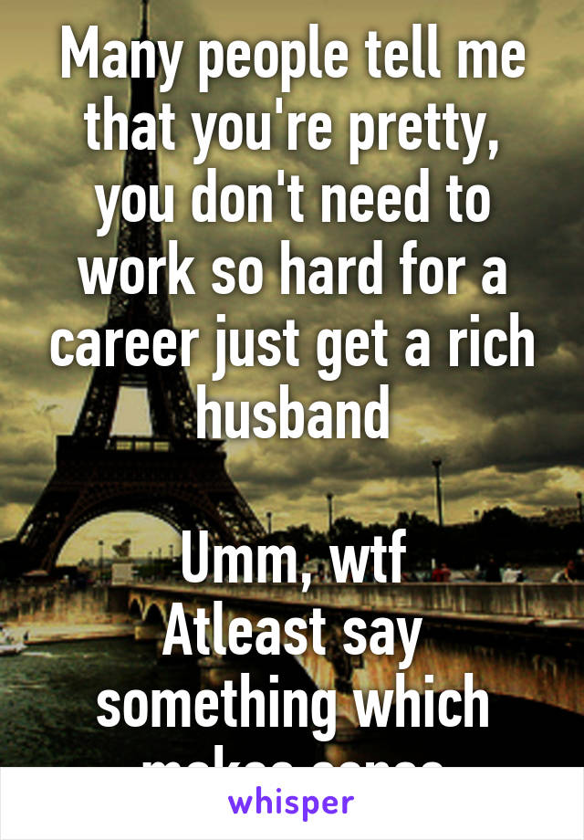 Many people tell me that you're pretty, you don't need to work so hard for a career just get a rich husband

Umm, wtf
Atleast say something which makes sense