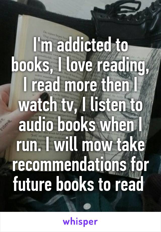 I'm addicted to books, I love reading, I read more then I watch tv, I listen to audio books when I run. I will mow take recommendations for future books to read 