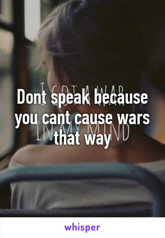 Dont speak because you cant cause wars that way