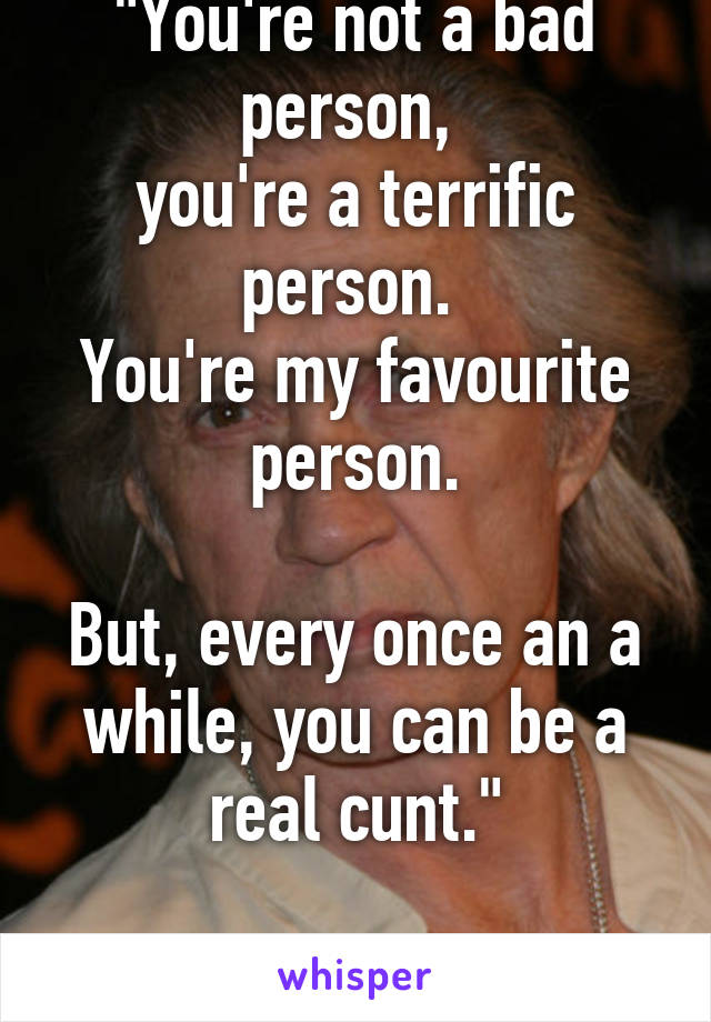 "You're not a bad person, 
you're a terrific person. 
You're my favourite person.

But, every once an a while, you can be a real cunt."

-Bill