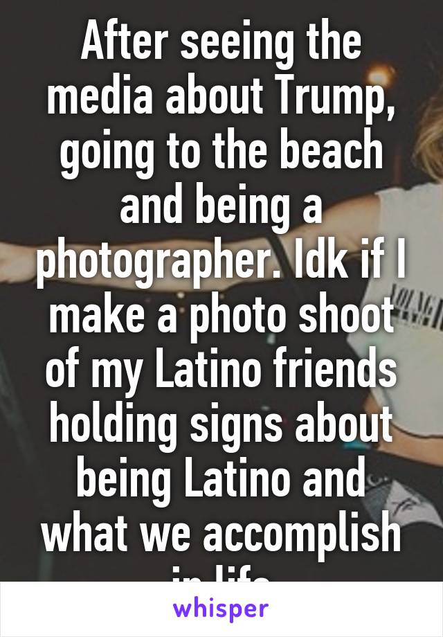 After seeing the media about Trump, going to the beach and being a photographer. Idk if I make a photo shoot of my Latino friends holding signs about being Latino and what we accomplish in life