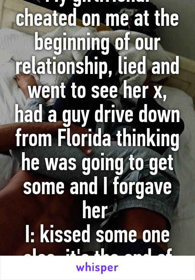 My girlfriend: cheated on me at the beginning of our relationship, lied and went to see her x, had a guy drive down from Florida thinking he was going to get some and I forgave her 
I: kissed some one else, it's the end of the world 