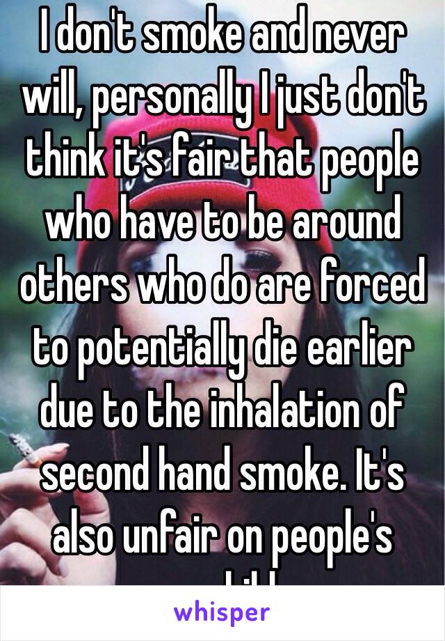 I don't smoke and never will, personally I just don't think it's fair that people who have to be around others who do are forced to potentially die earlier due to the inhalation of second hand smoke. It's also unfair on people's young children.