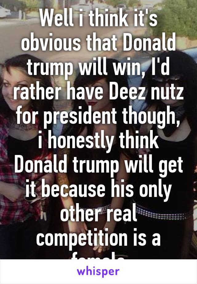 Well i think it's obvious that Donald trump will win, I'd rather have Deez nutz for president though, i honestly think Donald trump will get it because his only other real competition is a female