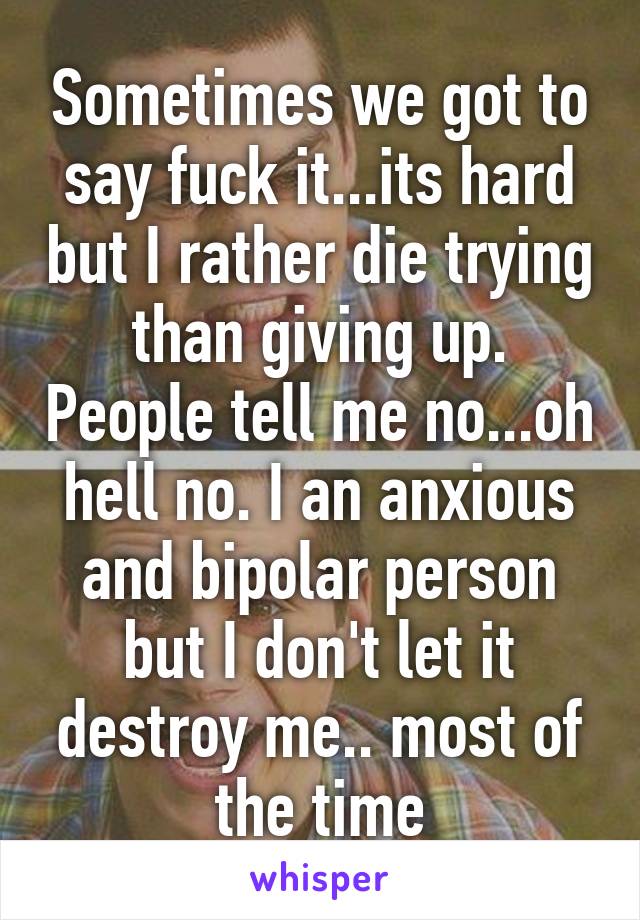 Sometimes we got to say fuck it...its hard but I rather die trying than giving up. People tell me no...oh hell no. I an anxious and bipolar person but I don't let it destroy me.. most of the time