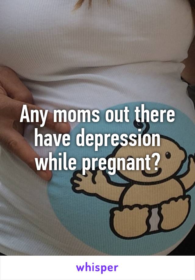 Any moms out there have depression while pregnant?