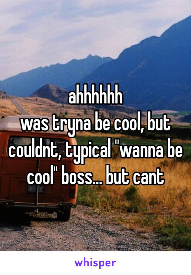 ahhhhhh
was tryna be cool, but couldnt, typical "wanna be cool" boss... but cant