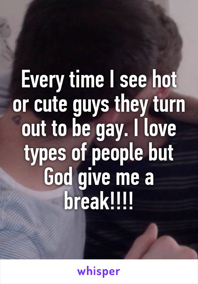 Every time I see hot or cute guys they turn out to be gay. I love types of people but God give me a break!!!!