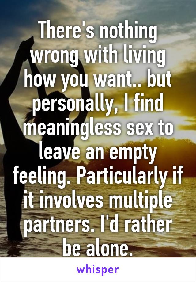 There's nothing wrong with living how you want.. but personally, I find meaningless sex to leave an empty feeling. Particularly if it involves multiple partners. I'd rather be alone.