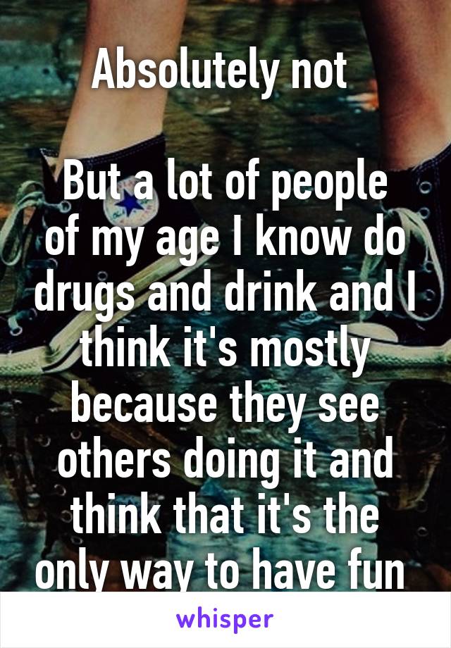 Absolutely not 

But a lot of people of my age I know do drugs and drink and I think it's mostly because they see others doing it and think that it's the only way to have fun 