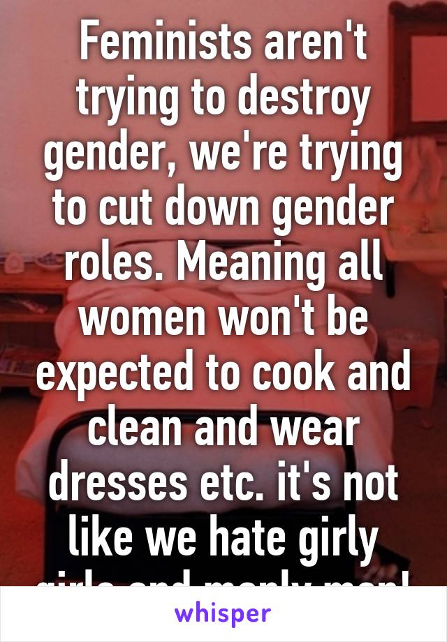 Feminists aren't trying to destroy gender, we're trying to cut down gender roles. Meaning all women won't be expected to cook and clean and wear dresses etc. it's not like we hate girly girls and manly men!