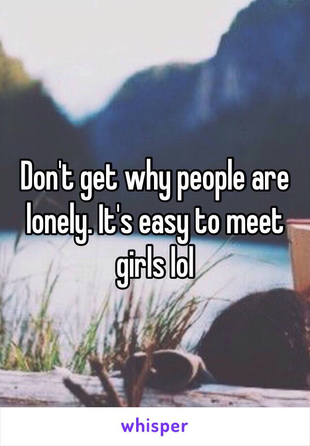 Don't get why people are lonely. It's easy to meet girls lol