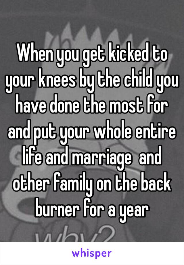 When you get kicked to your knees by the child you have done the most for and put your whole entire life and marriage  and other family on the back burner for a year 