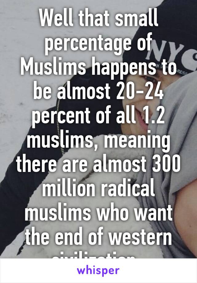 Well that small percentage of Muslims happens to be almost 20-24 percent of all 1.2 muslims, meaning there are almost 300 million radical muslims who want the end of western civilization. 