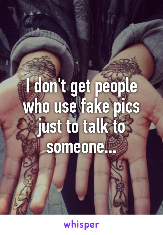 I don't get people who use fake pics just to talk to someone...