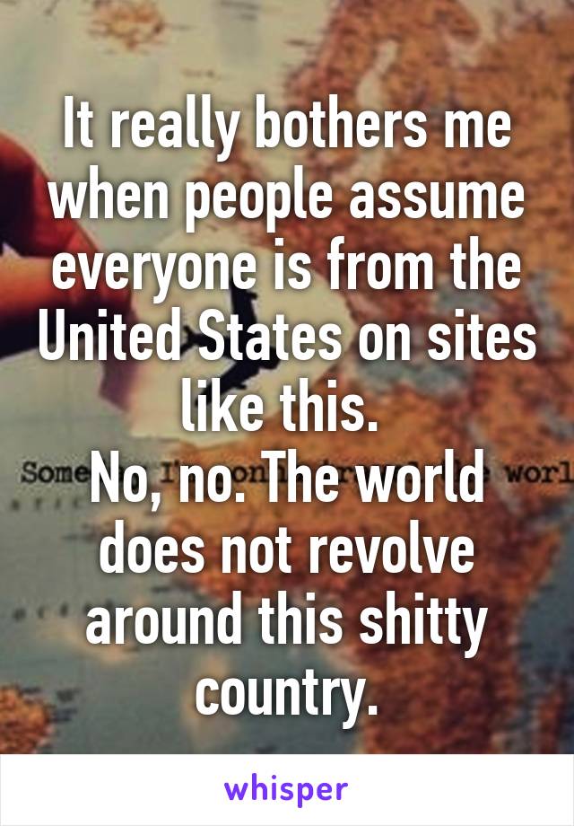 It really bothers me when people assume everyone is from the United States on sites like this. 
No, no. The world does not revolve around this shitty country.