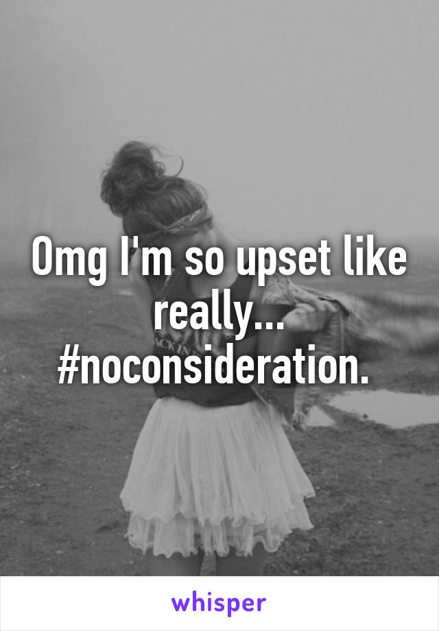 Omg I'm so upset like really... #noconsideration. 