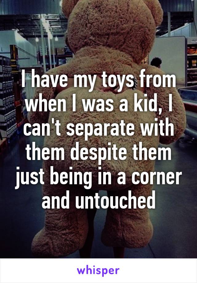 I have my toys from when I was a kid, I can't separate with them despite them just being in a corner and untouched