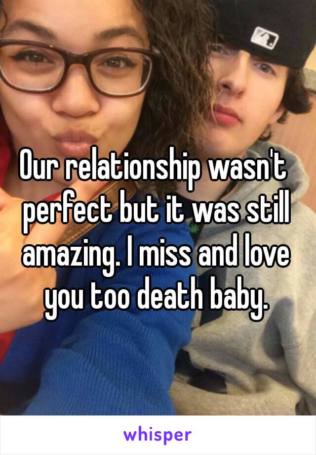 Our relationship wasn't perfect but it was still amazing. I miss and love you too death baby.