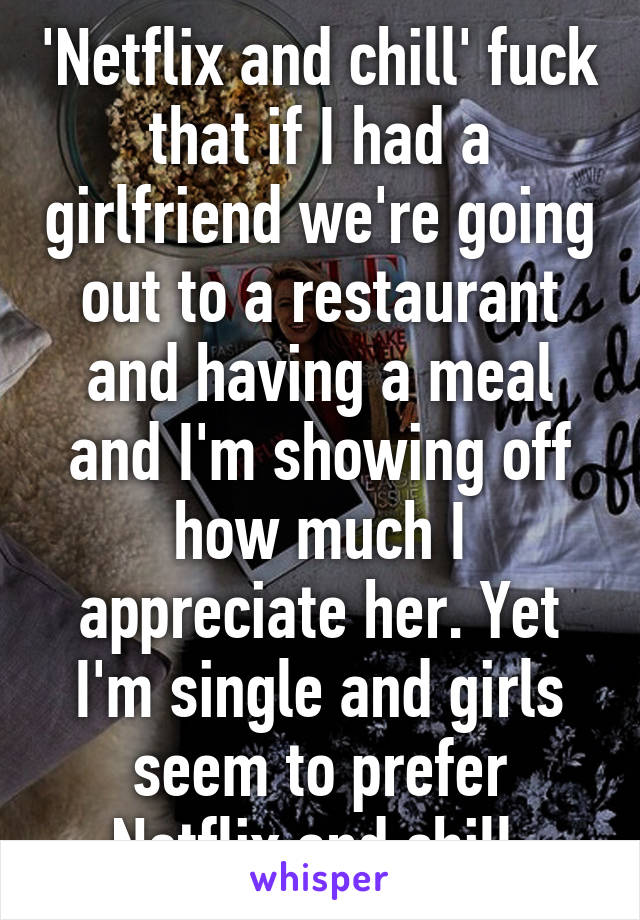 'Netflix and chill' fuck that if I had a girlfriend we're going out to a restaurant and having a meal and I'm showing off how much I appreciate her. Yet I'm single and girls seem to prefer Netflix and chill.