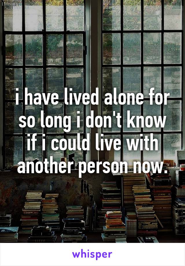 i have lived alone for so long i don't know if i could live with another person now.