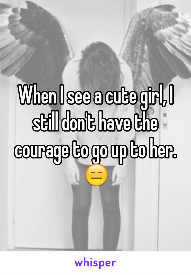 When I see a cute girl, I still don't have the courage to go up to her.
😑