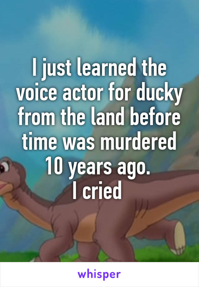 I just learned the voice actor for ducky from the land before time was murdered 10 years ago. 
I cried 
