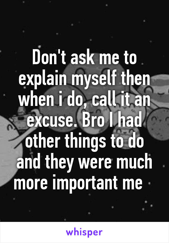 Don't ask me to explain myself then when i do, call it an excuse. Bro I had other things to do and they were much more important me   