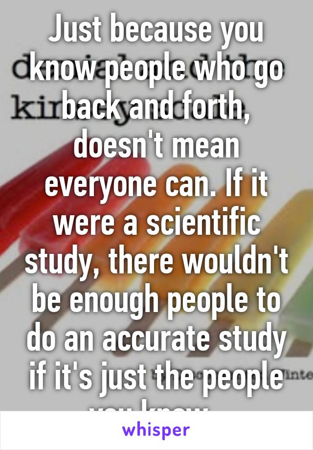 Just because you know people who go back and forth, doesn't mean everyone can. If it were a scientific study, there wouldn't be enough people to do an accurate study if it's just the people you know. 