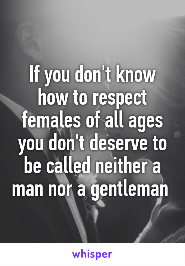 If you don't know how to respect females of all ages you don't deserve to be called neither a man nor a gentleman 