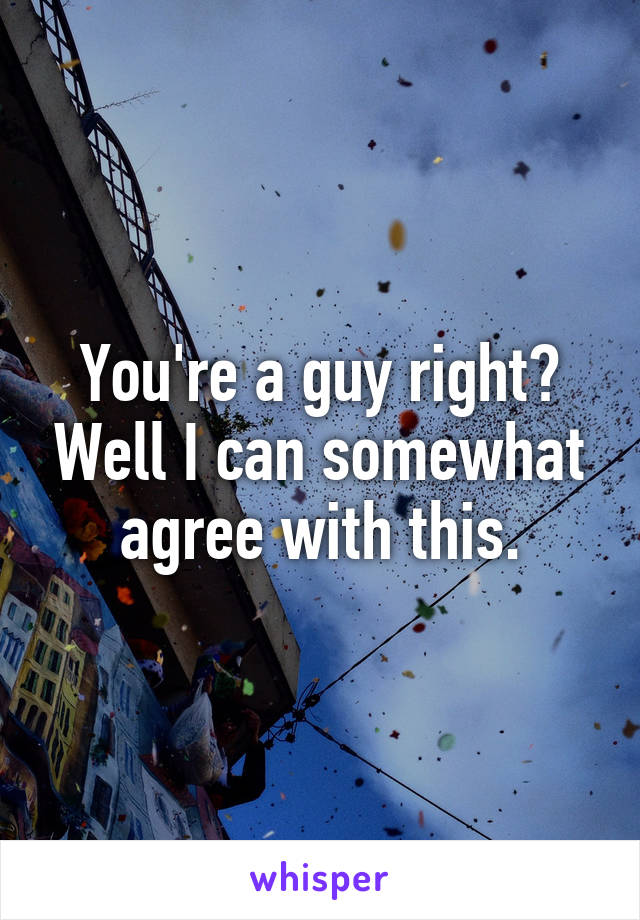 You're a guy right? Well I can somewhat agree with this.