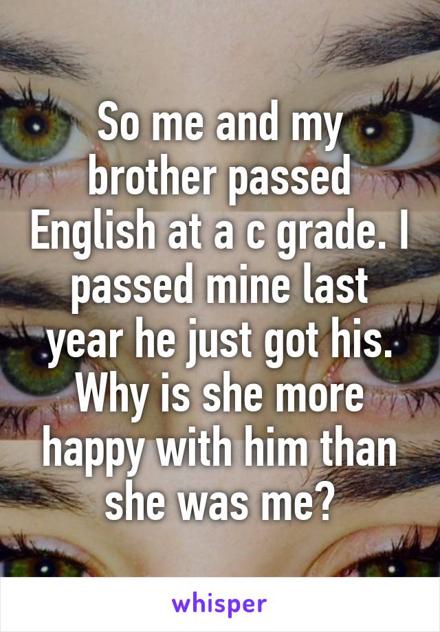 So me and my brother passed English at a c grade. I passed mine last year he just got his. Why is she more happy with him than she was me?