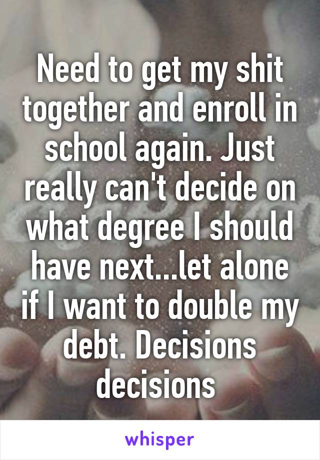 Need to get my shit together and enroll in school again. Just really can't decide on what degree I should have next...let alone if I want to double my debt. Decisions decisions 