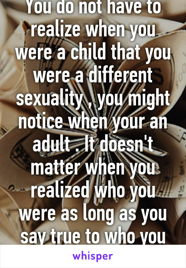 You do not have to realize when you were a child that you were a different sexuality , you might notice when your an adult . It doesn't matter when you realized who you were as long as you say true to who you are 