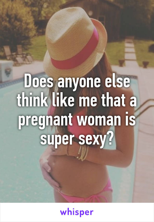 Does anyone else think like me that a pregnant woman is super sexy?