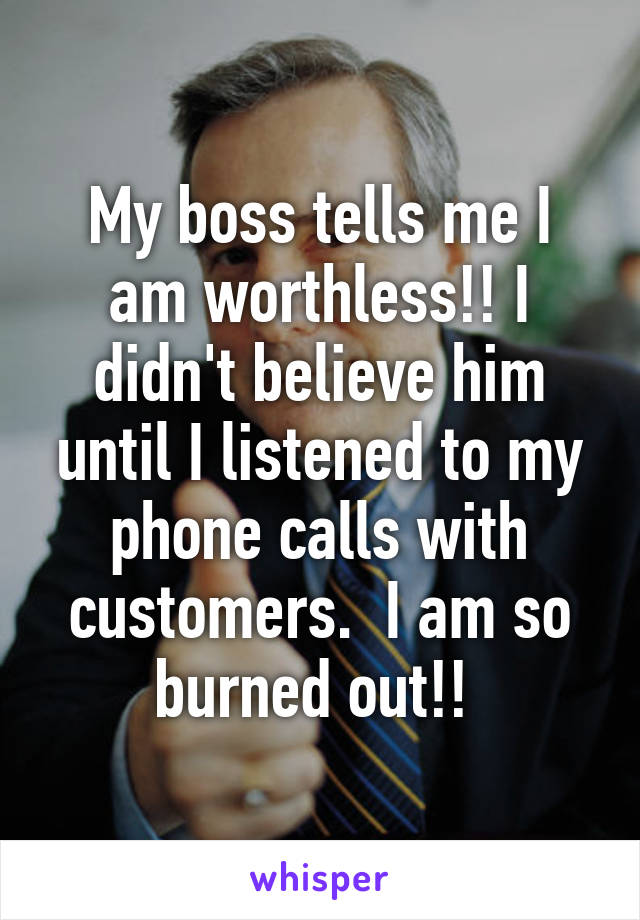 My boss tells me I am worthless!! I didn't believe him until I listened to my phone calls with customers.  I am so burned out!! 