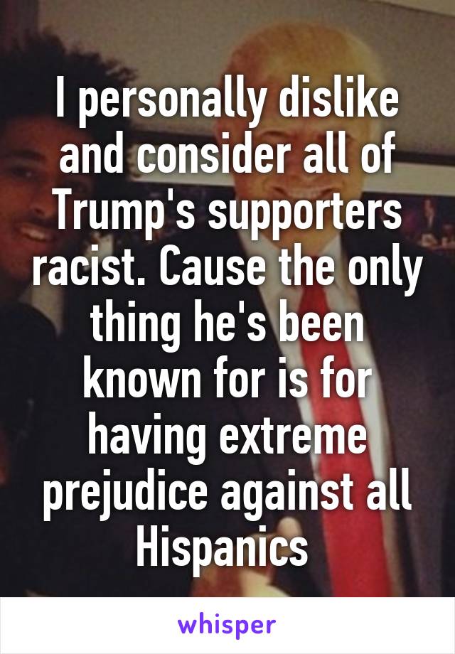 I personally dislike and consider all of Trump's supporters racist. Cause the only thing he's been known for is for having extreme prejudice against all Hispanics 