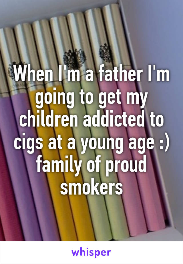 When I'm a father I'm going to get my children addicted to cigs at a young age :) family of proud smokers