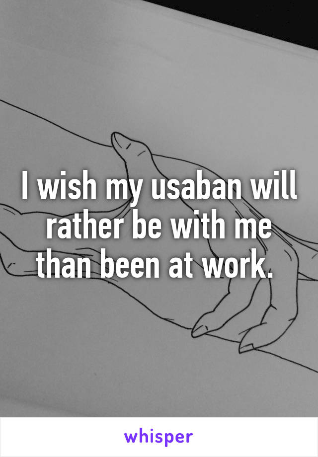 I wish my usaban will rather be with me than been at work. 