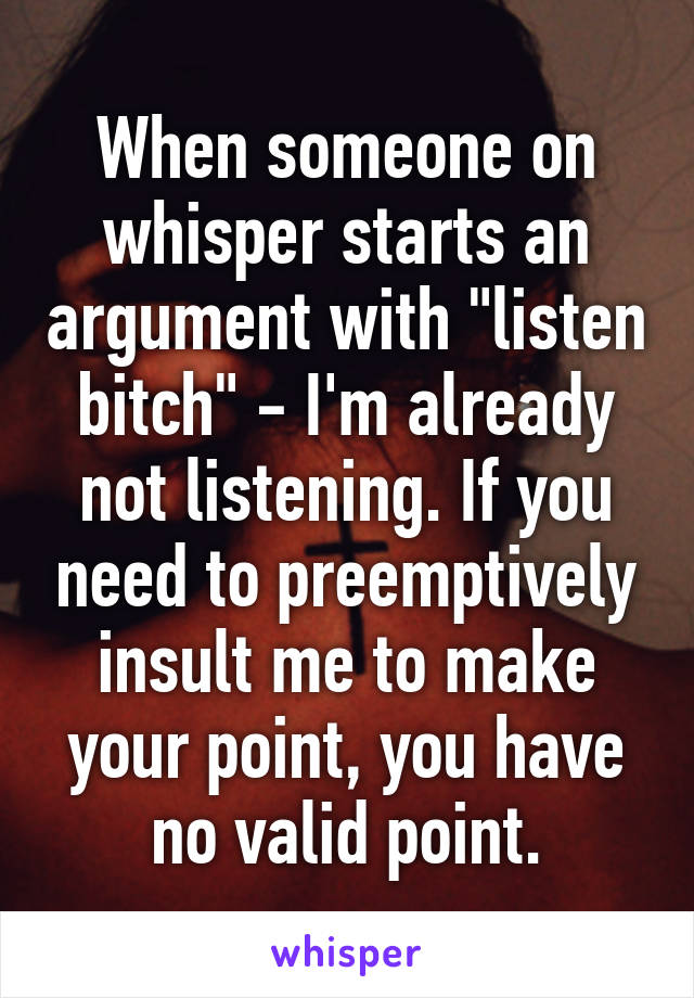 When someone on whisper starts an argument with "listen bitch" - I'm already not listening. If you need to preemptively insult me to make your point, you have no valid point.