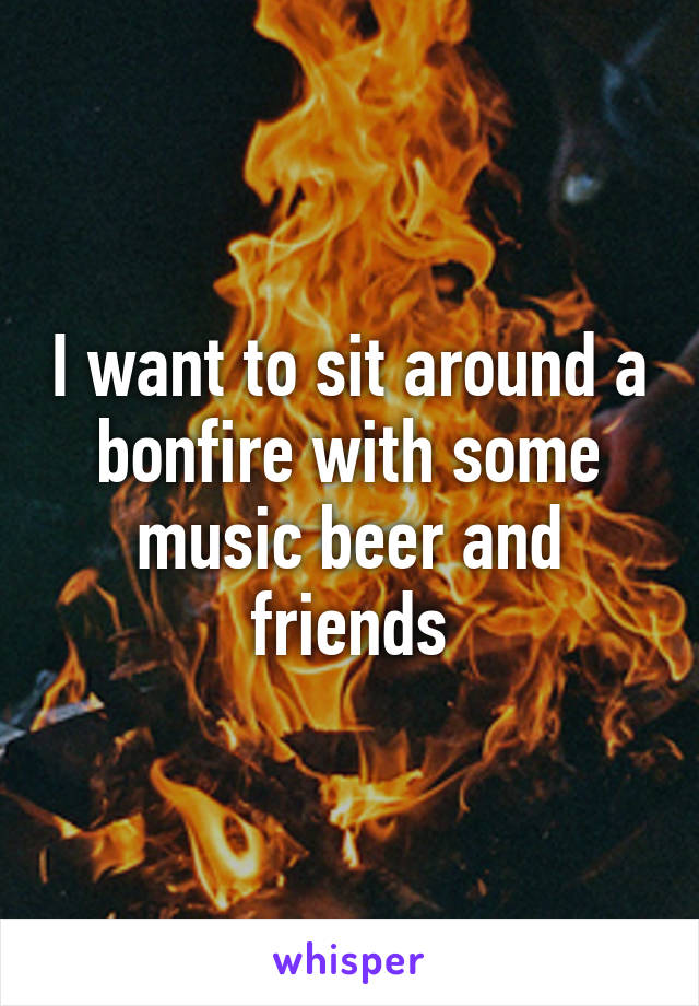 I want to sit around a bonfire with some music beer and friends