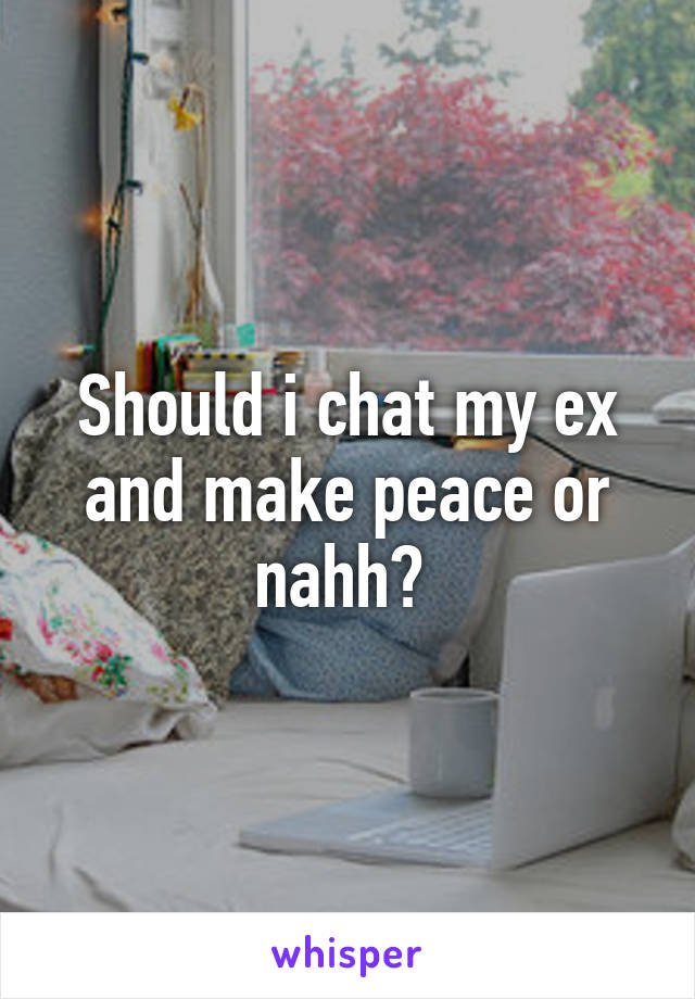 Should i chat my ex and make peace or nahh? 