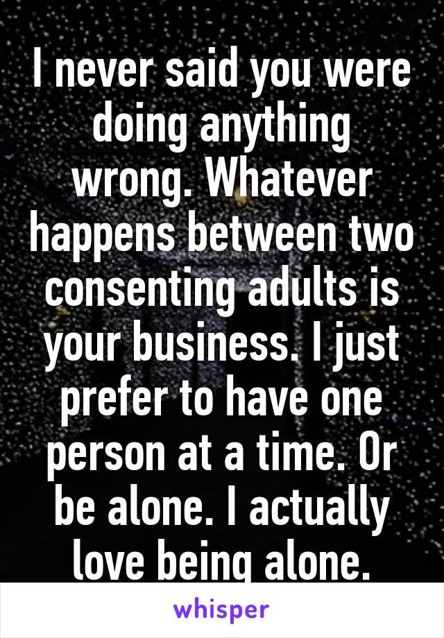 I never said you were doing anything wrong. Whatever happens between two consenting adults is your business. I just prefer to have one person at a time. Or be alone. I actually love being alone.