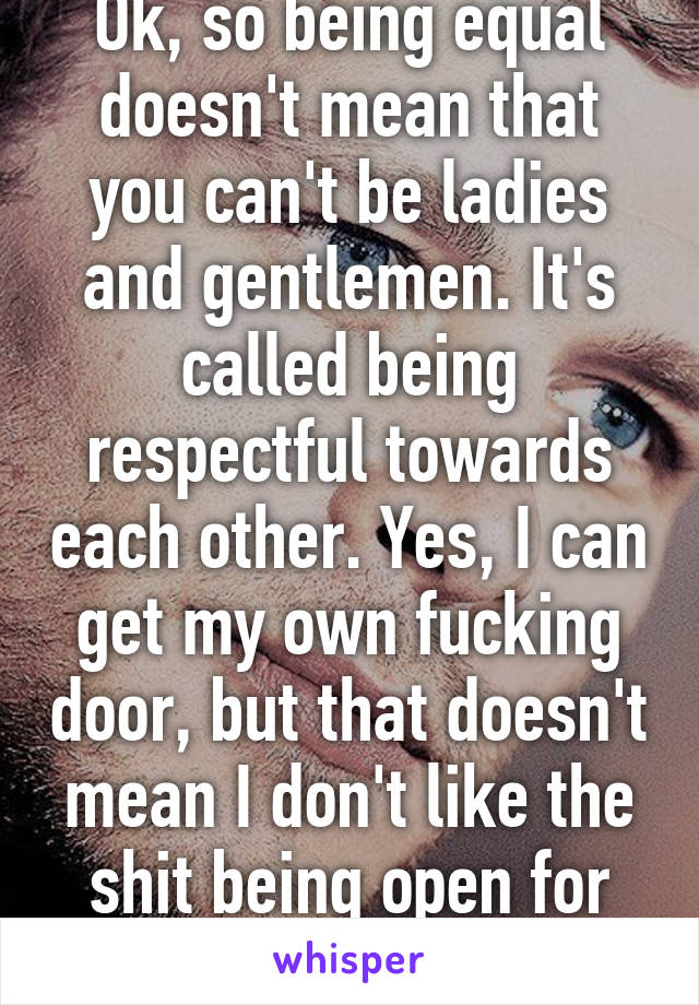 Ok, so being equal doesn't mean that you can't be ladies and gentlemen. It's called being respectful towards each other. Yes, I can get my own fucking door, but that doesn't mean I don't like the shit being open for me... 