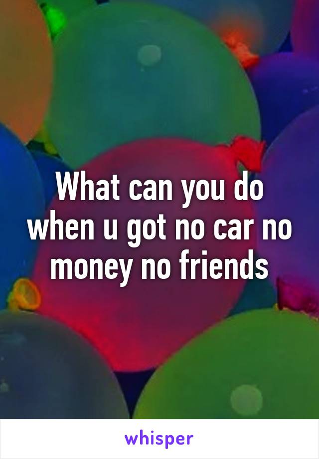 What can you do when u got no car no money no friends